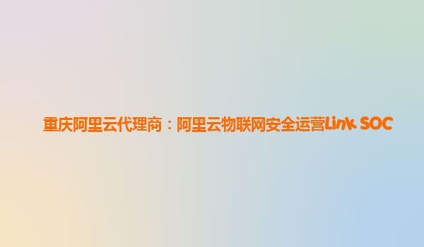 重庆阿里云代理商：阿里云物联网安全运营Link SOC