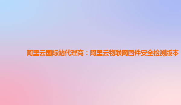 阿里云国际站代理商：阿里云物联网固件安全检测版本