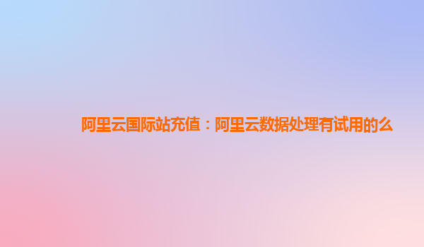 阿里云国际站充值：阿里云数据处理有试用的么
