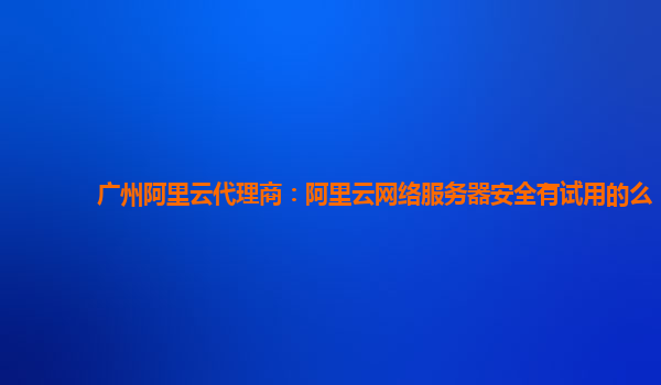 广州阿里云代理商：阿里云网络服务器安全有试用的么