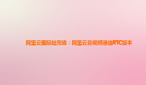 阿里云国际站充值：阿里云音视频通信RTC版本