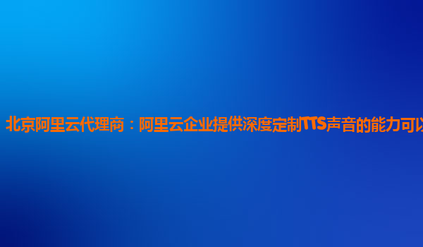 北京阿里云代理商：阿里云企业提供深度定制TTS声音的能力可以试用么