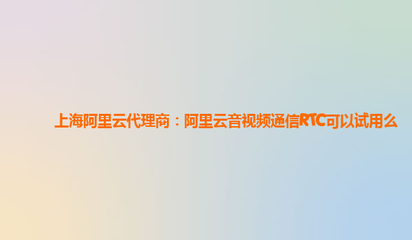 上海阿里云代理商：阿里云音视频通信RTC可以试用么