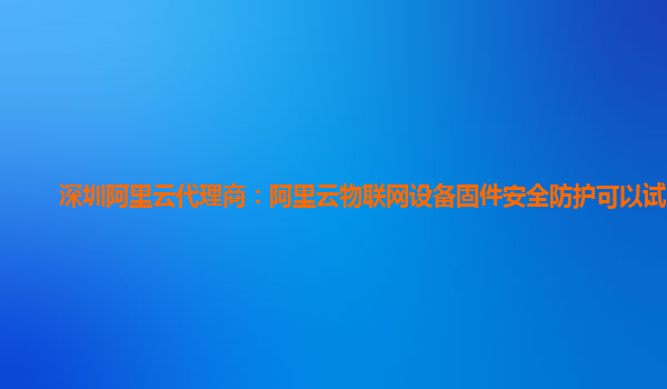 深圳阿里云代理商：阿里云物联网设备固件安全防护可以试用么
