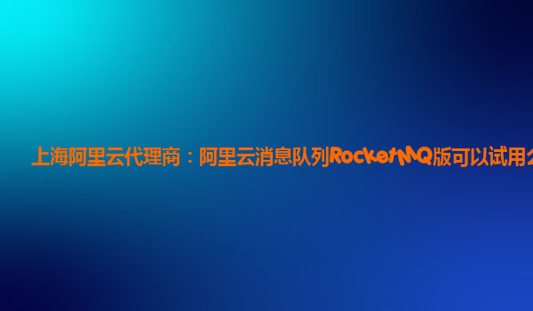 上海阿里云代理商：阿里云消息队列RocketMQ版可以试用么