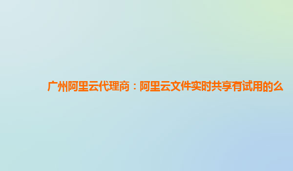 广州阿里云代理商：阿里云文件实时共享有试用的么