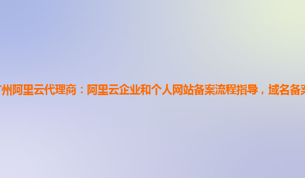 广州阿里云代理商：阿里云企业和个人网站备案流程指导，域名备案服务使用指引