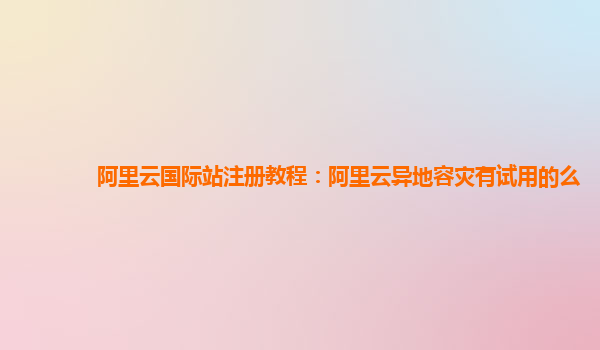 阿里云国际站注册教程：阿里云异地容灾有试用的么
