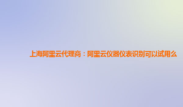 上海阿里云代理商：阿里云仪器仪表识别可以试用么