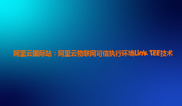阿里云国际站：阿里云物联网可信执行环境Link TEE技术