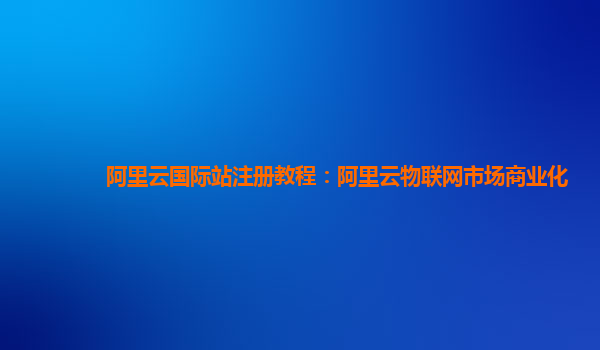 阿里云国际站注册教程：阿里云物联网市场商业化