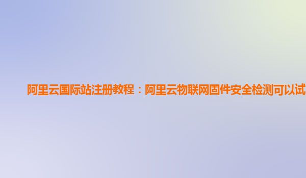 阿里云国际站注册教程：阿里云物联网固件安全检测可以试用么