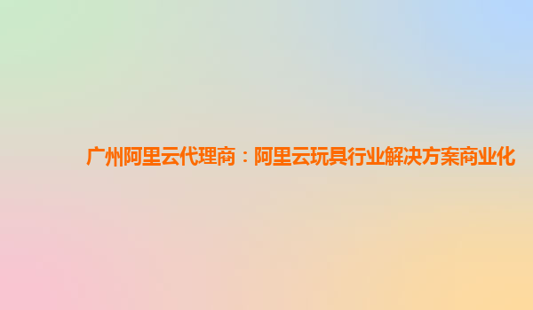 广州阿里云代理商：阿里云玩具行业解决方案商业化