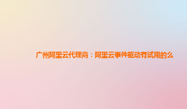 广州阿里云代理商：阿里云事件驱动有试用的么
