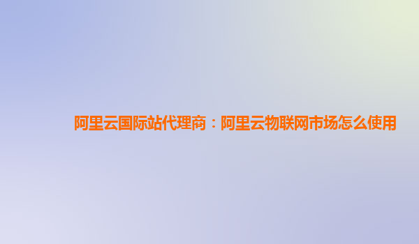 阿里云国际站代理商：阿里云物联网市场怎么使用