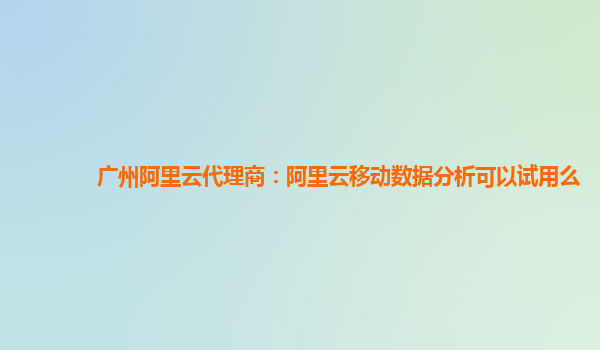 广州阿里云代理商：阿里云移动数据分析可以试用么