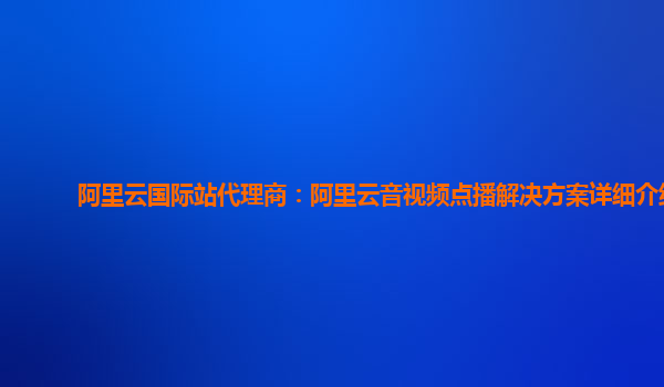 阿里云国际站代理商：阿里云音视频点播解决方案详细介绍