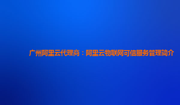 广州阿里云代理商：阿里云物联网可信服务管理简介