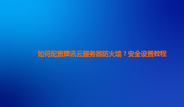 如何配置腾讯云服务器防火墙？安全设置教程