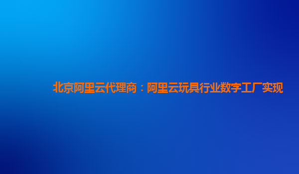 北京阿里云代理商：阿里云玩具行业数字工厂实现