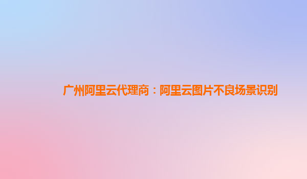 广州阿里云代理商：阿里云图片不良场景识别