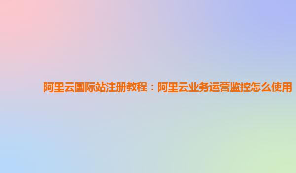 阿里云国际站注册教程：阿里云业务运营监控怎么使用