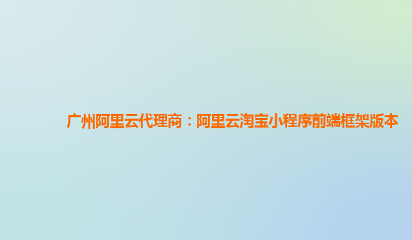 广州阿里云代理商：阿里云淘宝小程序前端框架版本