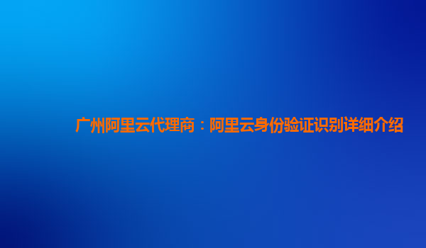 广州阿里云代理商：阿里云身份验证识别详细介绍