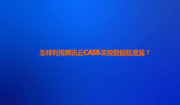 怎样利用腾讯云CASB实现数据防泄漏？
