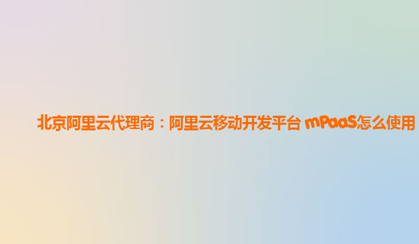 北京阿里云代理商：阿里云移动开发平台 mPaaS怎么使用