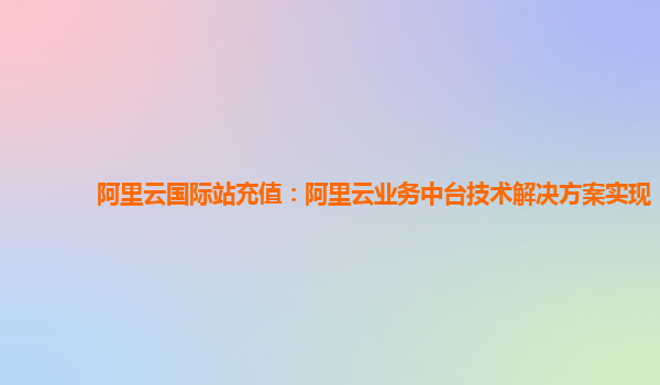 阿里云国际站充值：阿里云业务中台技术解决方案实现