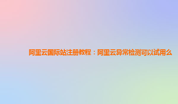 阿里云国际站注册教程：阿里云异常检测可以试用么