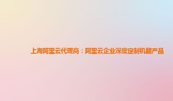 上海阿里云代理商：阿里云企业深度定制机翻产品