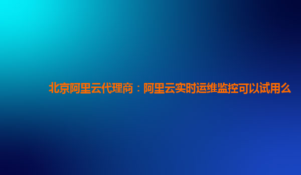 北京阿里云代理商：阿里云实时运维监控可以试用么