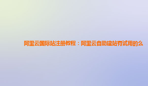 阿里云国际站注册教程：阿里云自助建站有试用的么