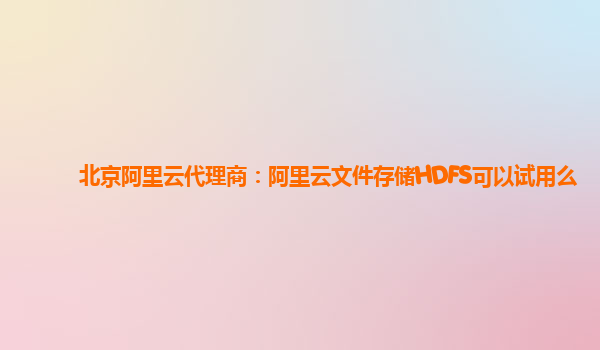 北京阿里云代理商：阿里云文件存储HDFS可以试用么