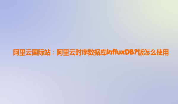 阿里云国际站：阿里云时序数据库InfluxDB?版怎么使用