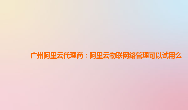 广州阿里云代理商：阿里云物联网络管理可以试用么