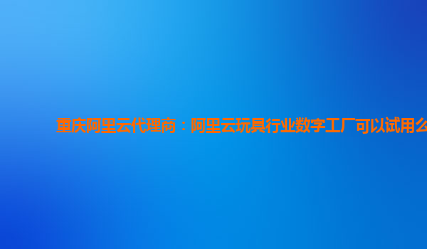 重庆阿里云代理商：阿里云玩具行业数字工厂可以试用么