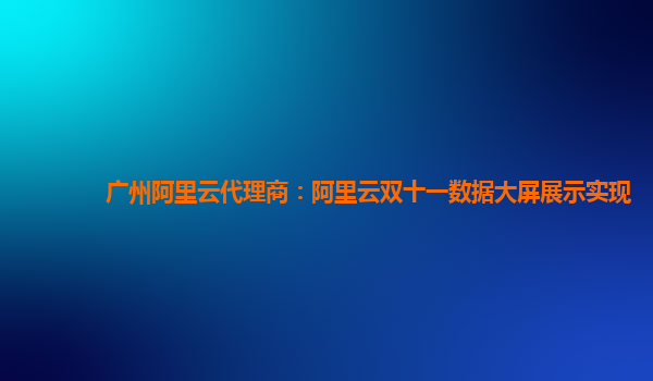 广州阿里云代理商：阿里云双十一数据大屏展示实现