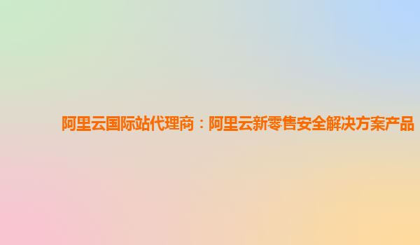 阿里云国际站代理商：阿里云新零售安全解决方案产品