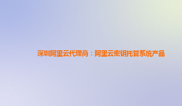 深圳阿里云代理商：阿里云密钥托管系统产品