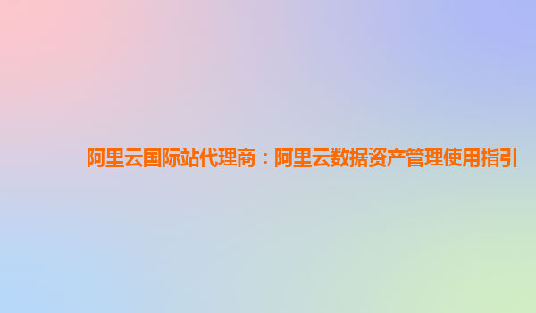 阿里云国际站代理商：阿里云数据资产管理使用指引