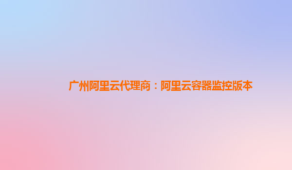 广州阿里云代理商：阿里云容器监控版本