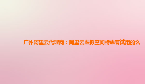 广州阿里云代理商：阿里云虚拟空间特惠有试用的么