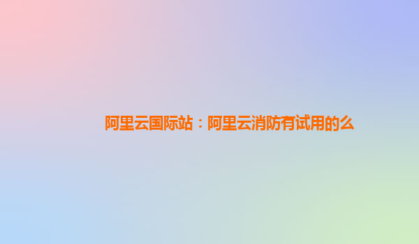 阿里云国际站：阿里云消防有试用的么