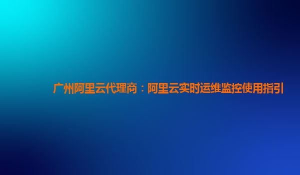 广州阿里云代理商：阿里云实时运维监控使用指引