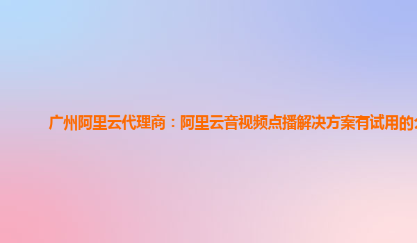 广州阿里云代理商：阿里云音视频点播解决方案有试用的么