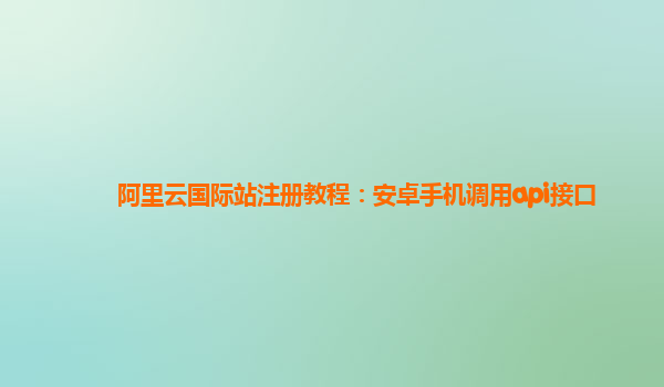 阿里云国际站注册教程：安卓手机调用api接口