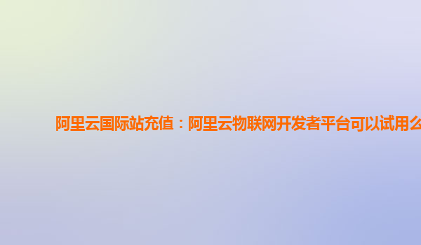 阿里云国际站充值：阿里云物联网开发者平台可以试用么